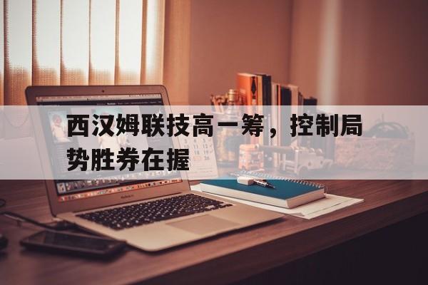 开云体育官网-关于西汉姆联技高一筹，控制局势胜券在握的信息